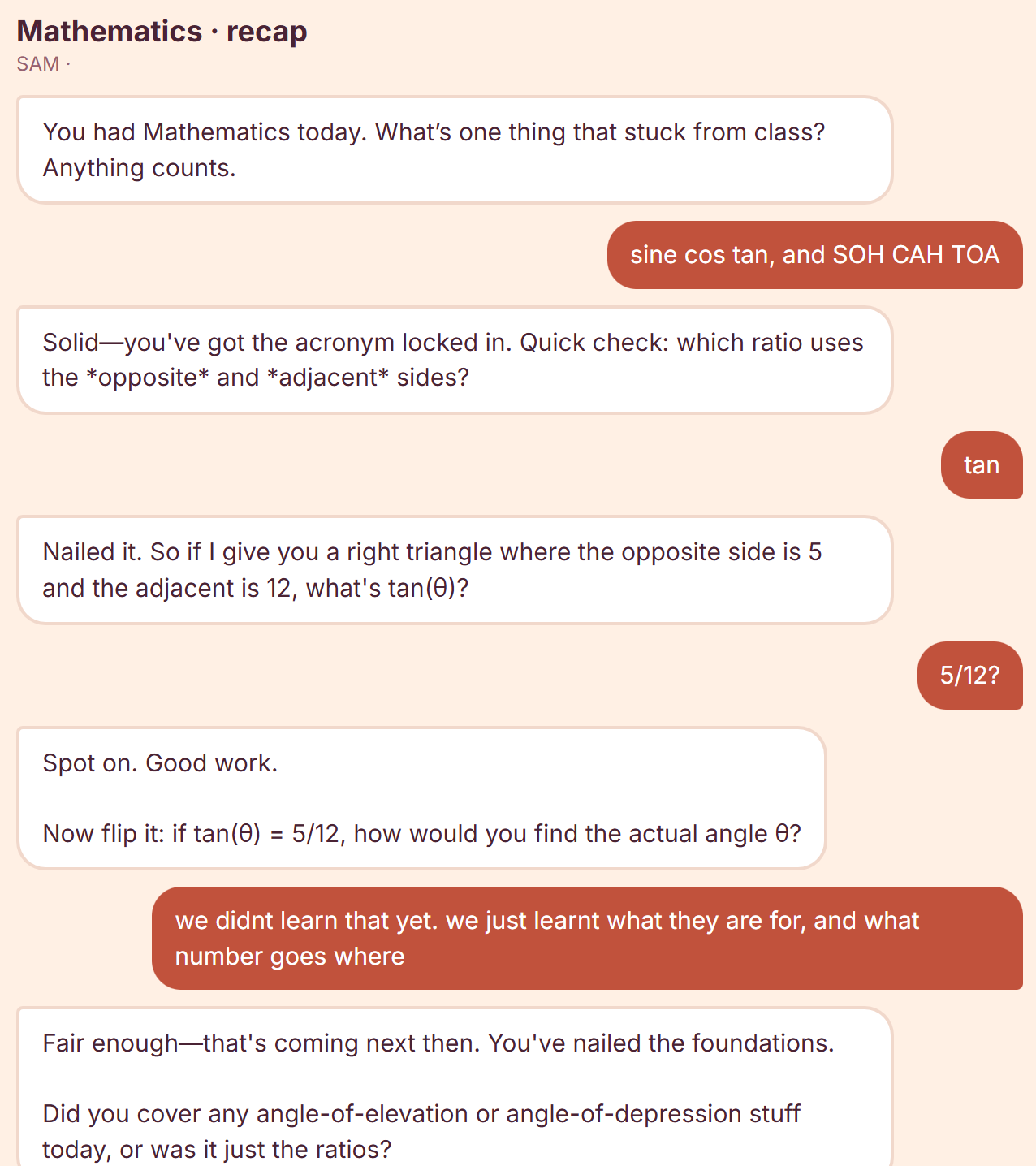 A StudyKind recap session. The coach asks what stuck from today's Mathematics class; the student answers &ldquo;sine cos tan, and SOH CAH TOA&rdquo;, then works out that tan uses the opposite and adjacent sides and gives 5/12. Asked how to find the angle itself, the student says they haven't been taught that yet, and the coach replies &ldquo;Fair enough — that's coming next then. You've nailed the foundations.&rdquo;